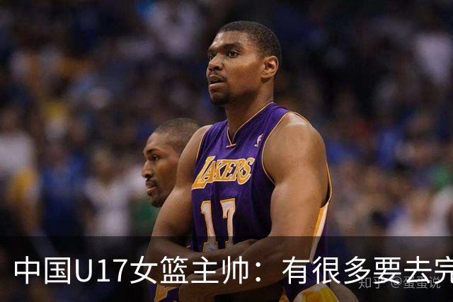 中国U17女篮主帅：有很多要去完善的地方 对外线的控制还是不够好